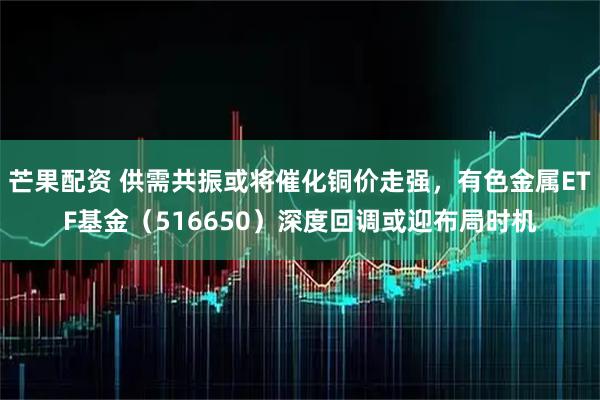 芒果配资 供需共振或将催化铜价走强，有色金属ETF基金（516650）深度回调或迎布局时机
