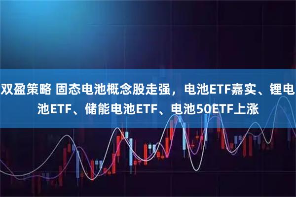 双盈策略 固态电池概念股走强，电池ETF嘉实、锂电池ETF、储能电池ETF、电池50ETF上涨