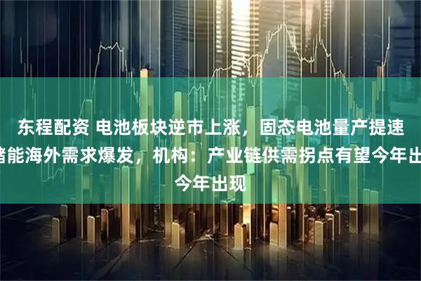 东程配资 电池板块逆市上涨，固态电池量产提速+储能海外需求爆发，机构：产业链供需拐点有望今年出现