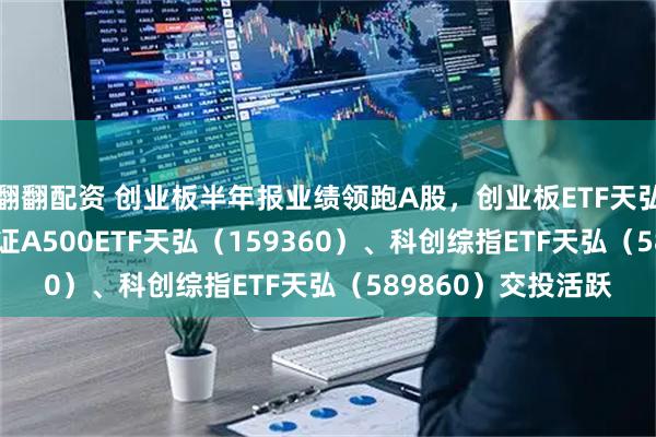 翻翻配资 创业板半年报业绩领跑A股，创业板ETF天弘（159977）、中证A500ETF天弘（159360）、科创综指ETF天弘（589860）交投活跃
