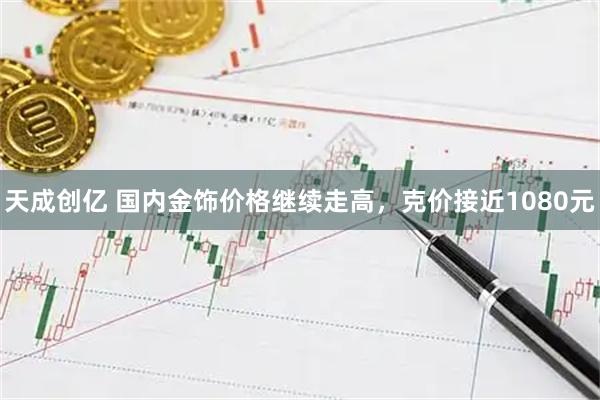 天成创亿 国内金饰价格继续走高，克价接近1080元