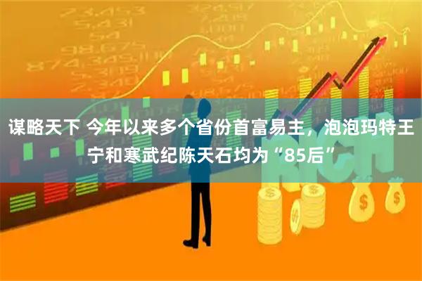 谋略天下 今年以来多个省份首富易主，泡泡玛特王宁和寒武纪陈天石均为“85后”