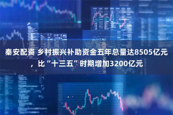 秦安配资 乡村振兴补助资金五年总量达8505亿元，比“十三五”时期增加3200亿元