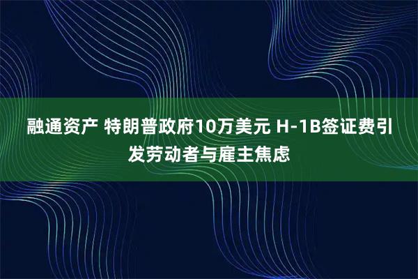 融通资产 特朗普政府10万美元 H-1B签证费引发劳动者与雇主焦虑