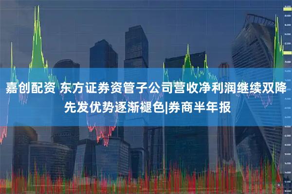 嘉创配资 东方证券资管子公司营收净利润继续双降 先发优势逐渐褪色|券商半年报
