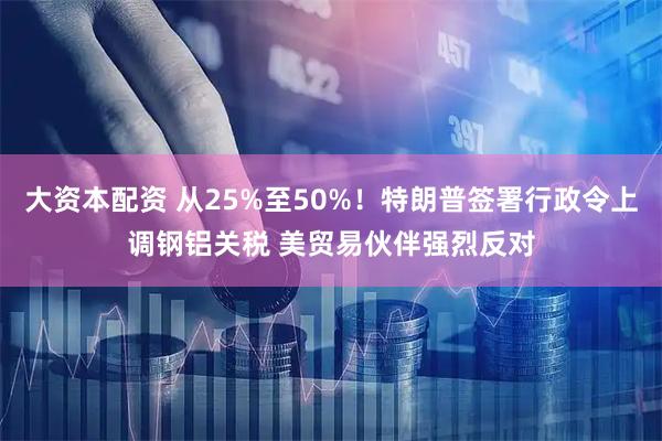 大资本配资 从25%至50%！特朗普签署行政令上调钢铝关税 美贸易伙伴强烈反对