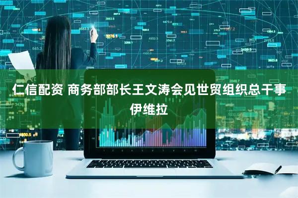 仁信配资 商务部部长王文涛会见世贸组织总干事伊维拉