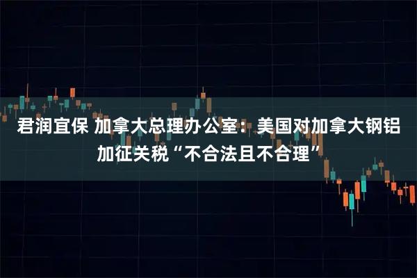 君润宜保 加拿大总理办公室：美国对加拿大钢铝加征关税“不合法且不合理”