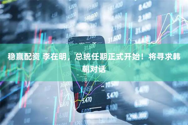稳赢配资 李在明，总统任期正式开始！将寻求韩朝对话
