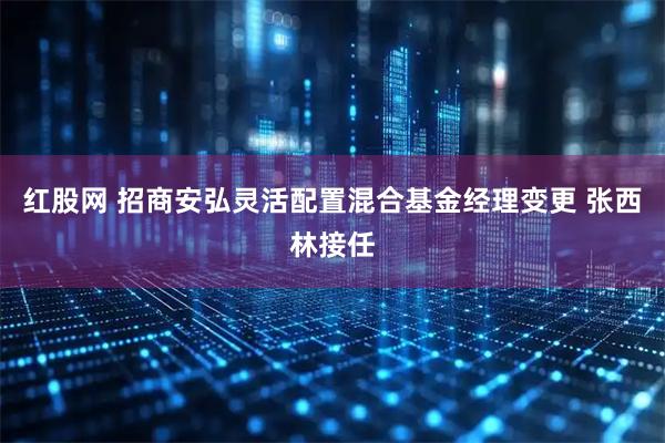 红股网 招商安弘灵活配置混合基金经理变更 张西林接任
