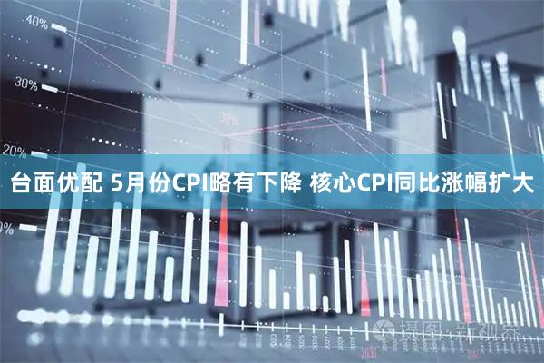 台面优配 5月份CPI略有下降 核心CPI同比涨幅扩大