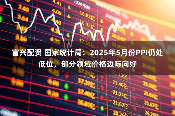 富兴配资 国家统计局：2025年5月份PPI仍处低位，部分领域价格边际向好