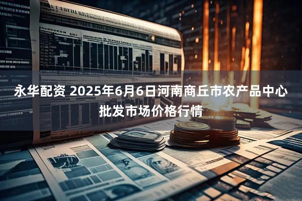 永华配资 2025年6月6日河南商丘市农产品中心批发市场价格行情