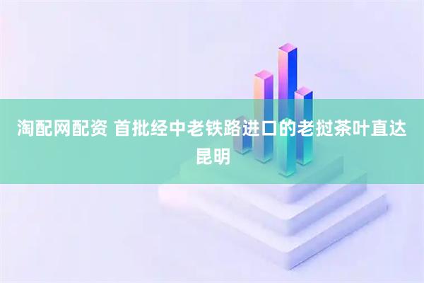 淘配网配资 首批经中老铁路进口的老挝茶叶直达昆明