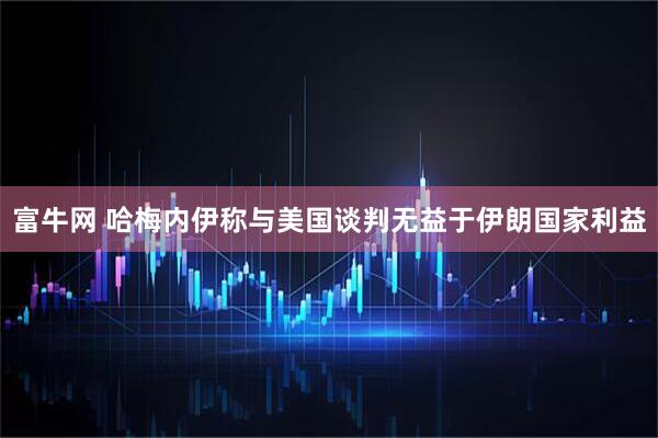 富牛网 哈梅内伊称与美国谈判无益于伊朗国家利益