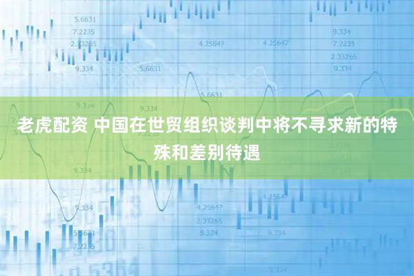 老虎配资 中国在世贸组织谈判中将不寻求新的特殊和差别待遇