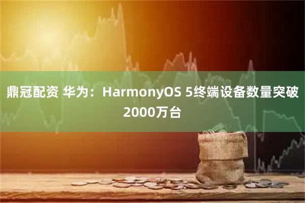 鼎冠配资 华为：HarmonyOS 5终端设备数量突破2000万台