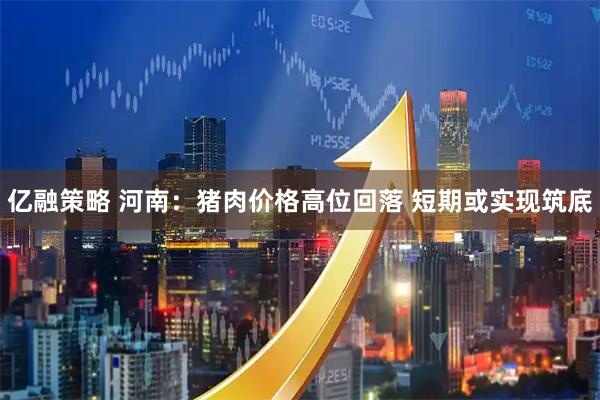 亿融策略 河南：猪肉价格高位回落 短期或实现筑底