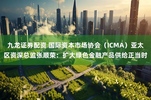 九龙证券配资 国际资本市场协会（ICMA）亚太区资深总监张顺荣：扩大绿色金融产品供给正当时