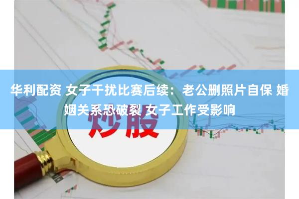 华利配资 女子干扰比赛后续：老公删照片自保 婚姻关系恐破裂 女子工作受影响