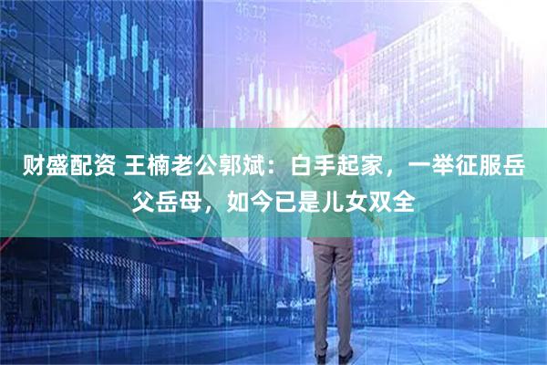 财盛配资 王楠老公郭斌：白手起家，一举征服岳父岳母，如今已是儿女双全