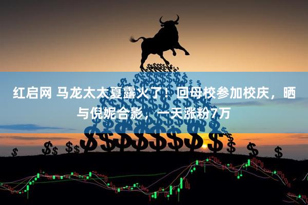 红启网 马龙太太夏露火了！回母校参加校庆，晒与倪妮合影，一天涨粉7万