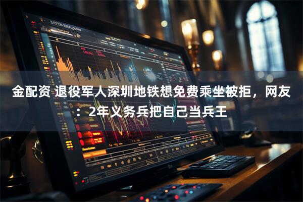金配资 退役军人深圳地铁想免费乘坐被拒，网友：2年义务兵把自己当兵王