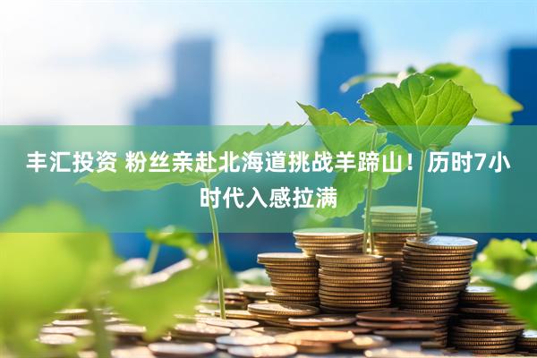 丰汇投资 粉丝亲赴北海道挑战羊蹄山！历时7小时代入感拉满