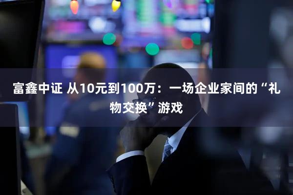富鑫中证 从10元到100万：一场企业家间的“礼物交换”游戏