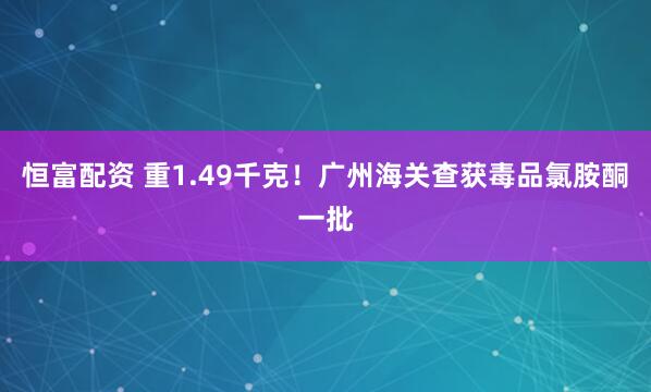 恒富配资 重1.49千克!广州海关查获毒品氯胺酮一批