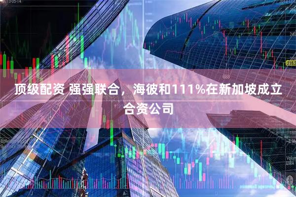 顶级配资 强强联合，海彼和111%在新加坡成立合资公司