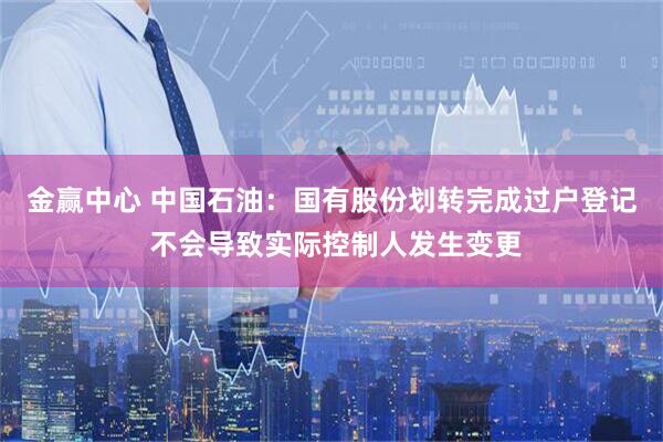 金赢中心 中国石油：国有股份划转完成过户登记 不会导致实际控制人发生变更