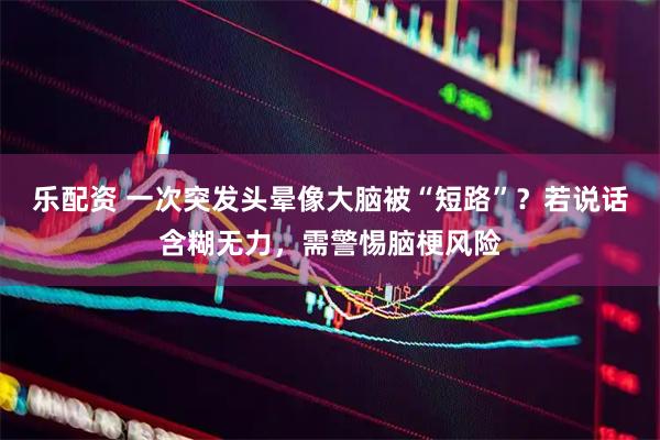 乐配资 一次突发头晕像大脑被“短路”？若说话含糊无力，需警惕脑梗风险