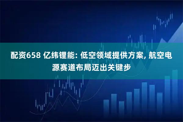 配资658 亿纬锂能: 低空领域提供方案, 航空电源赛道布局迈出关键步