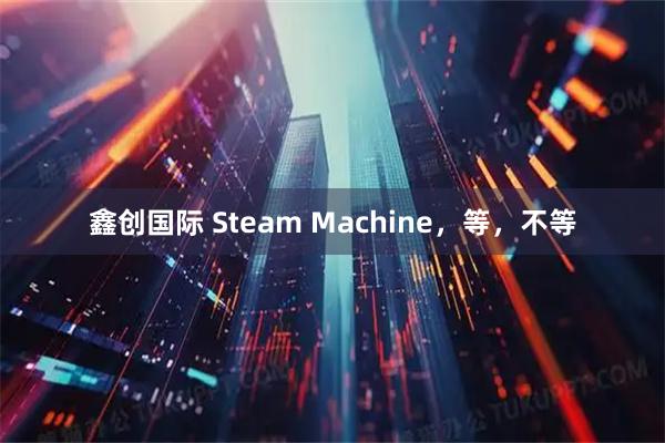 鑫创国际 Steam Machine，等，不等