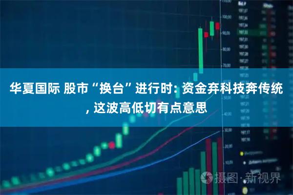华夏国际 股市“换台”进行时: 资金弃科技奔传统, 这波高低切有点意思