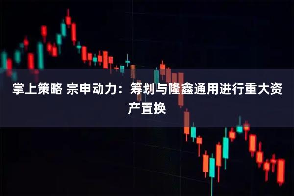 掌上策略 宗申动力：筹划与隆鑫通用进行重大资产置换