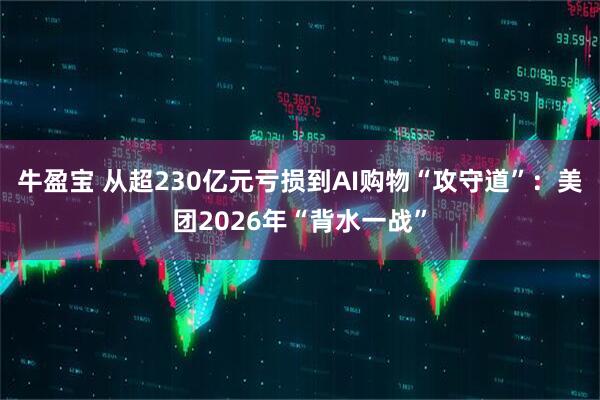 牛盈宝 从超230亿元亏损到AI购物“攻守道”：美团2026年“背水一战”
