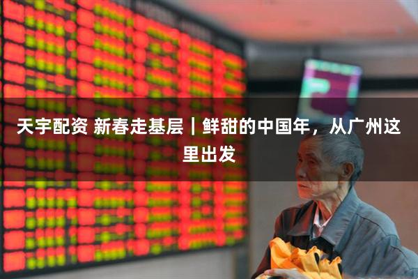 天宇配资 新春走基层｜鲜甜的中国年，从广州这里出发