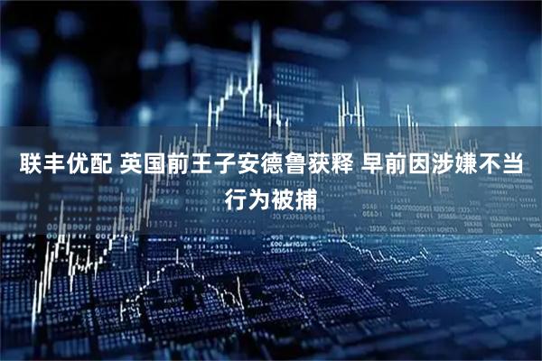 联丰优配 英国前王子安德鲁获释 早前因涉嫌不当行为被捕