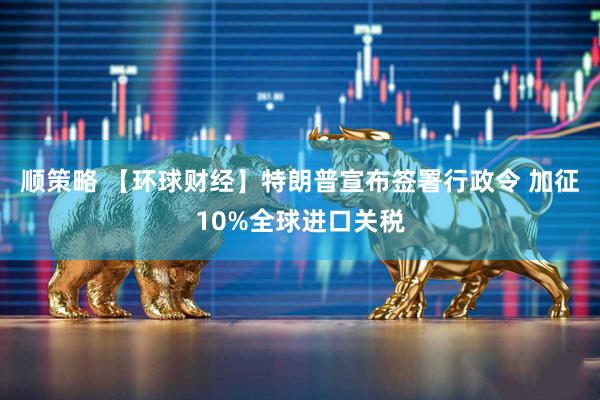 顺策略 【环球财经】特朗普宣布签署行政令 加征10%全球进口关税
