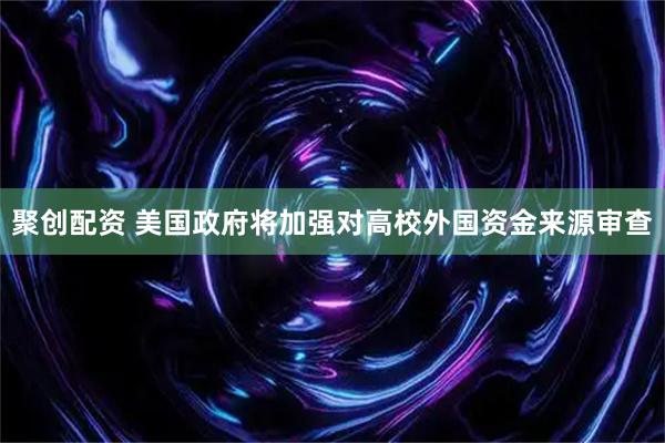 聚创配资 美国政府将加强对高校外国资金来源审查