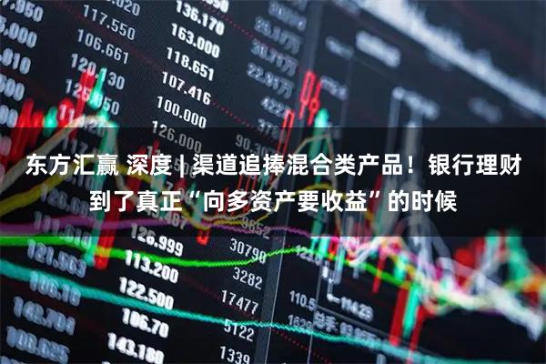 东方汇赢 深度 | 渠道追捧混合类产品！银行理财到了真正“向多资产要收益”的时候