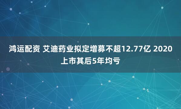 鸿运配资 艾迪药业拟定增募不超12.77亿 2020上市其后5年均亏