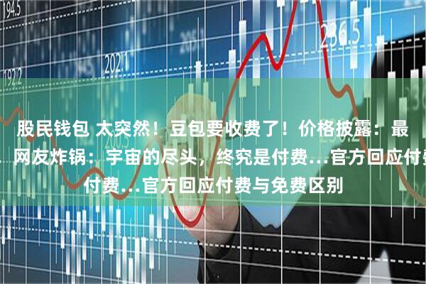 股民钱包 太突然！豆包要收费了！价格披露：最高500元/月，网友炸锅：宇宙的尽头，终究是付费…官方回应付费与免费区别