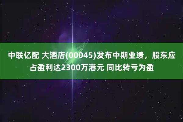 中联亿配 大酒店(00045)发布中期业绩,股东应占盈利达2300万港元 同比转亏为盈